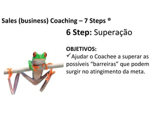 6 Step: Superação
OBJETIVOS:
Ajudar o Coachee a superar as possíveis
“barreiras” que podem surgir no atingimento
da meta.
Business Coaching – 7 Steps ®
 