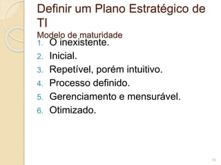 Definir um Plano Estratégico de 
TI 
Modelo de maturidade 
1. O inexistente. 
2. Inicial. 
3. Repetível, porém intuitivo. 
4. Processo definido. 
5. Gerenciamento e mensurável. 
6. Otimizado. 
10 
 