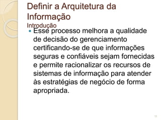 Definir a Arquitetura da 
Informação 
Introdução 
 Esse processo melhora a qualidade 
de decisão do gerenciamento 
certificando-se de que informações 
seguras e confiáveis sejam fornecidas 
e permite racionalizar os recursos de 
sistemas de informação para atender 
às estratégias de negócio de forma 
apropriada. 
11 
 