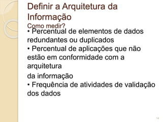 Definir a Arquitetura da 
Informação 
Como medir? 
• Percentual de elementos de dados 
redundantes ou duplicados 
• Percentual de aplicações que não 
estão em conformidade com a 
arquitetura 
da informação 
• Frequência de atividades de validação 
dos dados 
14 
 