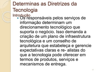 Determinas as Diretrizes da 
Tecnologia 
Introdução 
 Os responsáveis pelos serviços de 
informação determinam um 
direcionamento tecnológico que 
suporta o negócio. Isso demanda a 
criação de um plano de infraestrutura 
tecnológica e um conselho de 
arquitetura que estabeleça e gerencie 
expectativas claras e re- alistas do 
que a tecnologia pode oferecer em 
termos de produtos, serviços e 
mecanismos de entrega. 
17 
 