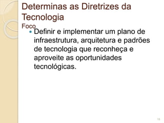 Determinas as Diretrizes da 
Tecnologia 
Foco 
 Definir e implementar um plano de 
infraestrutura, arquitetura e padrões 
de tecnologia que reconheça e 
aproveite as oportunidades 
tecnológicas. 
18 
 