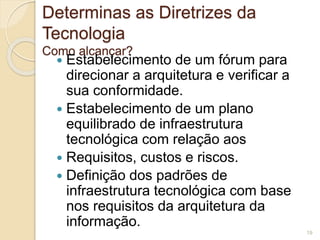 Determinas as Diretrizes da 
Tecnologia 
Como alcançar? 
 Estabelecimento de um fórum para 
direcionar a arquitetura e verificar a 
sua conformidade. 
 Estabelecimento de um plano 
equilibrado de infraestrutura 
tecnológica com relação aos 
 Requisitos, custos e riscos. 
 Definição dos padrões de 
infraestrutura tecnológica com base 
nos requisitos da arquitetura da 
informação. 
19 
 