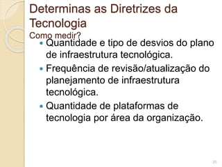 Determinas as Diretrizes da 
Tecnologia 
Como medir? 
 Quantidade e tipo de desvios do plano 
de infraestrutura tecnológica. 
 Frequência de revisão/atualização do 
planejamento de infraestrutura 
tecnológica. 
 Quantidade de plataformas de 
tecnologia por área da organização. 
20 
 