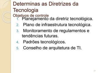 Determinas as Diretrizes da 
Tecnologia 
Objetivos de controle 
1. Planejamento da diretriz tecnológica. 
2. Plano de infraestrutura tecnológica. 
3. Monitoramento de regulamentos e 
tendências futuras. 
4. Padrões tecnológicos. 
5. Conselho de arquitetura de TI. 
21 
 