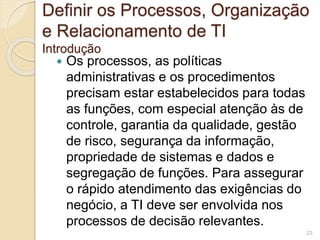 Definir os Processos, Organização 
e Relacionamento de TI 
Introdução 
 Os processos, as políticas 
administrativas e os procedimentos 
precisam estar estabelecidos para todas 
as funções, com especial atenção às de 
controle, garantia da qualidade, gestão 
de risco, segurança da informação, 
propriedade de sistemas e dados e 
segregação de funções. Para assegurar 
o rápido atendimento das exigências do 
negócio, a TI deve ser envolvida nos 
processos de decisão relevantes. 
23 
 