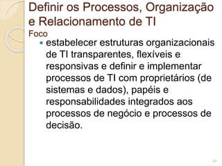 Definir os Processos, Organização 
e Relacionamento de TI 
Foco 
 estabelecer estruturas organizacionais 
de TI transparentes, flexíveis e 
responsivas e definir e implementar 
processos de TI com proprietários (de 
sistemas e dados), papéis e 
responsabilidades integrados aos 
processos de negócio e processos de 
decisão. 
24 
 