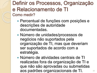 Definir os Processos, Organização 
e Relacionamento de TI 
Como medir? 
 Percentual de funções com posições e 
descrições de autoridade 
documentadas. 
 Número de unidades/processos de 
negócios não suportados pela 
organização de TI, mas que deveriam 
ser suportados de acordo com a 
estratégia. 
 Número de atividades centrais de TI 
realizadas fora da organização de TI e 
que não são aprovadas ou submetidas 
aos padrões organizacionais de TI. 26 
 