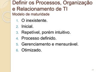 Definir os Processos, Organização 
e Relacionamento de TI 
Modelo de maturidade 
1. O inexistente. 
2. Inicial. 
3. Repetível, porém intuitivo. 
4. Processo definido. 
5. Gerenciamento e mensurável. 
6. Otimizado. 
28 
 