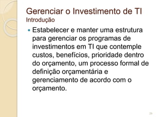 Gerenciar o Investimento de TI 
Introdução 
 Estabelecer e manter uma estrutura 
para gerenciar os programas de 
investimentos em TI que contemple 
custos, benefícios, prioridade dentro 
do orçamento, um processo formal de 
definição orçamentária e 
gerenciamento de acordo com o 
orçamento. 
29 
 