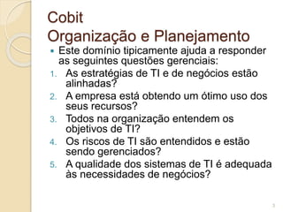 Cobit 
Organização e Planejamento 
 Este domínio tipicamente ajuda a responder 
as seguintes questões gerenciais: 
1. As estratégias de TI e de negócios estão 
alinhadas? 
2. A empresa está obtendo um ótimo uso dos 
seus recursos? 
3. Todos na organização entendem os 
objetivos de TI? 
4. Os riscos de TI são entendidos e estão 
sendo gerenciados? 
5. A qualidade dos sistemas de TI é adequada 
às necessidades de negócios? 
3 
 