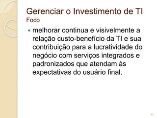 Gerenciar o Investimento de TI 
Foco 
 melhorar continua e visivelmente a 
relação custo-benefício da TI e sua 
contribuição para a lucratividade do 
negócio com serviços integrados e 
padronizados que atendam às 
expectativas do usuário final. 
30 
 