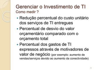 Gerenciar o Investimento de TI 
Como medir ? 
 Redução percentual do custo unitário 
dos serviços de TI entregues 
 Percentual de desvio do valor 
orçamentário comparado com o 
orçamento total 
 Percentual dos gastos de TI 
expressos através de motivadores de 
valor de negócio (por exemplo: aumento de 
vendas/serviços devido ao aumento da conectividade) 
32 
 