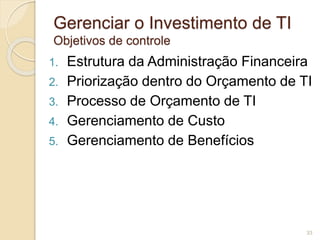 Gerenciar o Investimento de TI 
Objetivos de controle 
1. Estrutura da Administração Financeira 
2. Priorização dentro do Orçamento de TI 
3. Processo de Orçamento de TI 
4. Gerenciamento de Custo 
5. Gerenciamento de Benefícios 
33 
 