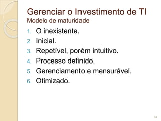 Gerenciar o Investimento de TI 
Modelo de maturidade 
1. O inexistente. 
2. Inicial. 
3. Repetível, porém intuitivo. 
4. Processo definido. 
5. Gerenciamento e mensurável. 
6. Otimizado. 
34 
 