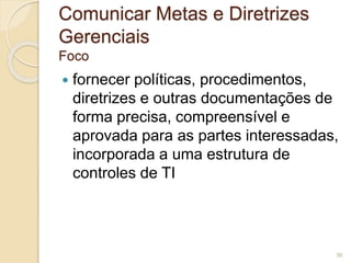 Comunicar Metas e Diretrizes 
Gerenciais 
Foco 
 fornecer políticas, procedimentos, 
diretrizes e outras documentações de 
forma precisa, compreensível e 
aprovada para as partes interessadas, 
incorporada a uma estrutura de 
controles de TI 
36 
 