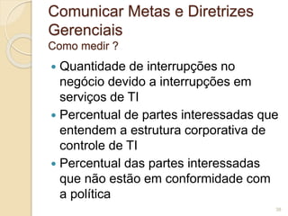 Comunicar Metas e Diretrizes 
Gerenciais 
Como medir ? 
 Quantidade de interrupções no 
negócio devido a interrupções em 
serviços de TI 
 Percentual de partes interessadas que 
entendem a estrutura corporativa de 
controle de TI 
 Percentual das partes interessadas 
que não estão em conformidade com 
a política 
38 
 