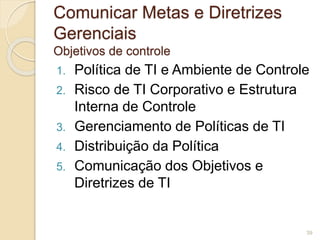 Comunicar Metas e Diretrizes 
Gerenciais 
Objetivos de controle 
1. Política de TI e Ambiente de Controle 
2. Risco de TI Corporativo e Estrutura 
Interna de Controle 
3. Gerenciamento de Políticas de TI 
4. Distribuição da Política 
5. Comunicação dos Objetivos e 
Diretrizes de TI 
39 
 