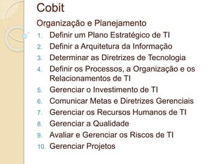 Cobit 
Organização e Planejamento 
1. Definir um Plano Estratégico de TI 
2. Definir a Arquitetura da Informação 
3. Determinar as Diretrizes de Tecnologia 
4. Definir os Processos, a Organização e os 
Relacionamentos de TI 
5. Gerenciar o Investimento de TI 
6. Comunicar Metas e Diretrizes Gerenciais 
7. Gerenciar os Recursos Humanos de TI 
8. Gerenciar a Qualidade 
9. Avaliar e Gerenciar os Riscos de TI 
10. Gerenciar Projetos 
 