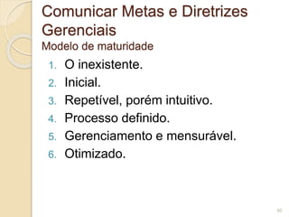 Comunicar Metas e Diretrizes 
Gerenciais 
Modelo de maturidade 
1. O inexistente. 
2. Inicial. 
3. Repetível, porém intuitivo. 
4. Processo definido. 
5. Gerenciamento e mensurável. 
6. Otimizado. 
40 
 
