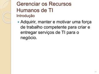Gerenciar os Recursos 
Humanos de TI 
Introdução 
 Adquirir, manter e motivar uma força 
de trabalho competente para criar e 
entregar serviços de TI para o 
negócio. 
41 
 