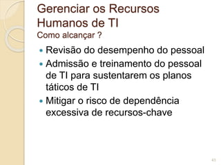 Gerenciar os Recursos 
Humanos de TI 
Como alcançar ? 
 Revisão do desempenho do pessoal 
 Admissão e treinamento do pessoal 
de TI para sustentarem os planos 
táticos de TI 
 Mitigar o risco de dependência 
excessiva de recursos-chave 
43 
 