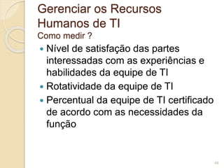 Gerenciar os Recursos 
Humanos de TI 
Como medir ? 
 Nível de satisfação das partes 
interessadas com as experiências e 
habilidades da equipe de TI 
 Rotatividade da equipe de TI 
 Percentual da equipe de TI certificado 
de acordo com as necessidades da 
função 
44 
 