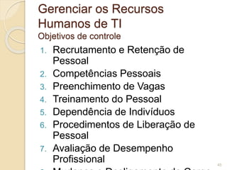 Gerenciar os Recursos 
Humanos de TI 
Objetivos de controle 
1. Recrutamento e Retenção de 
Pessoal 
2. Competências Pessoais 
3. Preenchimento de Vagas 
4. Treinamento do Pessoal 
5. Dependência de Indivíduos 
6. Procedimentos de Liberação de 
Pessoal 
7. Avaliação de Desempenho 
Profissional 
8. Mudança e Desligamento de Cargo 
45 
 