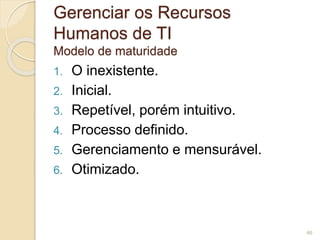 Gerenciar os Recursos 
Humanos de TI 
Modelo de maturidade 
1. O inexistente. 
2. Inicial. 
3. Repetível, porém intuitivo. 
4. Processo definido. 
5. Gerenciamento e mensurável. 
6. Otimizado. 
46 
 