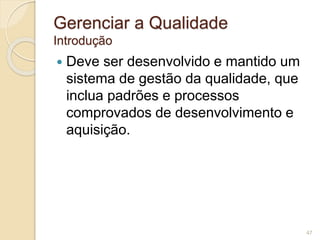 Gerenciar a Qualidade 
Introdução 
 Deve ser desenvolvido e mantido um 
sistema de gestão da qualidade, que 
inclua padrões e processos 
comprovados de desenvolvimento e 
aquisição. 
47 
 