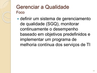 Gerenciar a Qualidade 
Foco 
 definir um sistema de gerenciamento 
de qualidade (SGQ), monitorar 
continuamente o desempenho 
baseado em objetivos predefinidos e 
implementar um programa de 
melhoria contínua dos serviços de TI 
48 
 