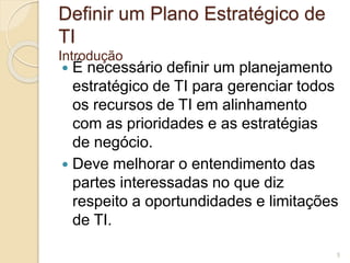 Definir um Plano Estratégico de 
TI 
Introdução 
 É necessário definir um planejamento 
estratégico de TI para gerenciar todos 
os recursos de TI em alinhamento 
com as prioridades e as estratégias 
de negócio. 
 Deve melhorar o entendimento das 
partes interessadas no que diz 
respeito a oportundidades e limitações 
de TI. 
5 
 
