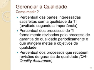 Gerenciar a Qualidade 
Como medir ? 
 Percentual das partes interessadas 
satisfeitas com a qualidade da TI 
(avaliado segundo a importância) 
 Percentual dos processos de TI 
formalmente revisados pelo processo de 
garantia de qualidade periodicamente e 
que atingem metas e objetivos de 
qualidade 
 Percentual dos processos que recebem 
revisões de garantia de qualidade (QA-Quality 
Assurance) 
50 
 