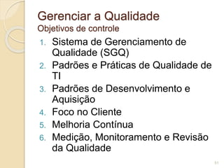 Gerenciar a Qualidade 
Objetivos de controle 
1. Sistema de Gerenciamento de 
Qualidade (SGQ) 
2. Padrões e Práticas de Qualidade de 
TI 
3. Padrões de Desenvolvimento e 
Aquisição 
4. Foco no Cliente 
5. Melhoria Contínua 
6. Medição, Monitoramento e Revisão 
da Qualidade 
51 
 