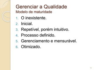 Gerenciar a Qualidade 
Modelo de maturidade 
1. O inexistente. 
2. Inicial. 
3. Repetível, porém intuitivo. 
4. Processo definido. 
5. Gerenciamento e mensurável. 
6. Otimizado. 
52 
 