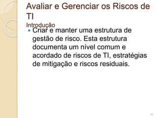 Avaliar e Gerenciar os Riscos de 
TI 
Introdução 
 Criar e manter uma estrutura de 
gestão de risco. Esta estrutura 
documenta um nível comum e 
acordado de riscos de TI, estratégias 
de mitigação e riscos residuais. 
53 
 