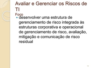 Avaliar e Gerenciar os Riscos de 
TI 
Foco 
 desenvolver uma estrutura de 
gerenciamento de risco integrada às 
estruturas corporativa e operacional 
de gerenciamento de risco, avaliação, 
mitigação e comunicação de risco 
residual 
54 
 