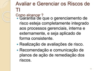 Avaliar e Gerenciar os Riscos de 
TI 
Como alcançar ? 
 Garantia de que o gerenciamento de 
risco esteja completamente integrado 
aos processos gerenciais, interna e 
externamente, e seja aplicado de 
forma consistente. 
 Realização de avaliações de risco. 
 Recomendação e comunicação de 
planos de ação de remediação dos 
riscos. 
55 
 