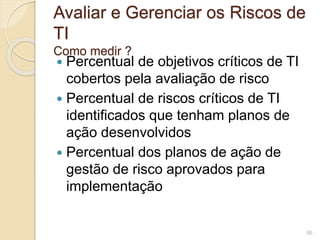 Avaliar e Gerenciar os Riscos de 
TI 
Como medir ? 
 Percentual de objetivos críticos de TI 
cobertos pela avaliação de risco 
 Percentual de riscos críticos de TI 
identificados que tenham planos de 
ação desenvolvidos 
 Percentual dos planos de ação de 
gestão de risco aprovados para 
implementação 
56 
 