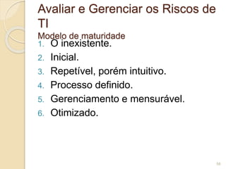 Avaliar e Gerenciar os Riscos de 
TI 
Modelo de maturidade 
1. O inexistente. 
2. Inicial. 
3. Repetível, porém intuitivo. 
4. Processo definido. 
5. Gerenciamento e mensurável. 
6. Otimizado. 
58 
 