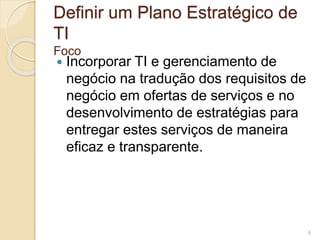 Definir um Plano Estratégico de 
TI 
Foco 
 Incorporar TI e gerenciamento de 
negócio na tradução dos requisitos de 
negócio em ofertas de serviços e no 
desenvolvimento de estratégias para 
entregar estes serviços de maneira 
eficaz e transparente. 
6 
 