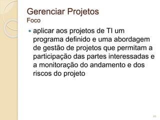 Gerenciar Projetos 
Foco 
 aplicar aos projetos de TI um 
programa definido e uma abordagem 
de gestão de projetos que permitam a 
participação das partes interessadas e 
a monitoração do andamento e dos 
riscos do projeto 
60 
 