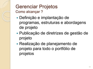 Gerenciar Projetos 
Como alcançar ? 
 Definição e implantação de 
programas, estruturas e abordagens 
de projeto 
 Publicação de diretrizes de gestão de 
projeto 
 Realização de planejamento de 
projeto para todo o portfólio de 
projetos 
61 
 