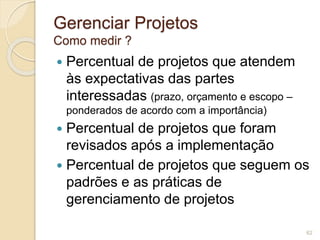 Gerenciar Projetos 
Como medir ? 
 Percentual de projetos que atendem 
às expectativas das partes 
interessadas (prazo, orçamento e escopo – 
ponderados de acordo com a importância) 
 Percentual de projetos que foram 
revisados após a implementação 
 Percentual de projetos que seguem os 
padrões e as práticas de 
gerenciamento de projetos 
62 
 