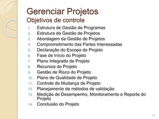 Gerenciar Projetos 
Objetivos de controle 
1. Estrutura de Gestão de Programas 
2. Estrutura de Gestão de Projetos 
3. Abordagem da Gestão de Projetos 
4. Comprometimento das Partes Interessadas 
5. Declaração do Escopo do Projeto 
6. Fase de Início do Projeto 
7. Plano Integrado de Projeto 
8. Recursos do Projeto 
9. Gestão de Risco do Projeto 
10. Plano de Qualidade de Projeto 
11. Controle de Mudança de Projeto 
12. Planejamento de métodos de validação 
13. Medição de Desempenho, Monitoramento e Reporte do 
Projeto 
14. Conclusão do Projeto 
63 
 