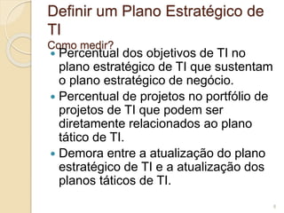Definir um Plano Estratégico de 
TI 
Como medir? 
 Percentual dos objetivos de TI no 
plano estratégico de TI que sustentam 
o plano estratégico de negócio. 
 Percentual de projetos no portfólio de 
projetos de TI que podem ser 
diretamente relacionados ao plano 
tático de TI. 
 Demora entre a atualização do plano 
estratégico de TI e a atualização dos 
planos táticos de TI. 
8 
 