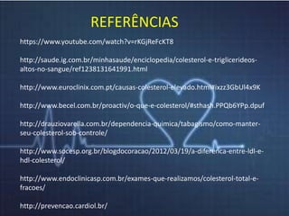 REFERÊNCIAS 
https://www.youtube.com/watch?v=rKGjReFcKT8 
http://saude.ig.com.br/minhasaude/enciclopedia/colesterol-e-triglicerideos-altos- 
no-sangue/ref1238131641991.html 
http://www.euroclinix.com.pt/causas-colesterol-elevado.html#ixzz3GbUl4x9K 
http://www.becel.com.br/proactiv/o-que-e-colesterol/#sthash.PPQb6YPp.dpuf 
http://drauziovarella.com.br/dependencia-quimica/tabagismo/como-manter-seu- 
colesterol-sob-controle/ 
http://www.socesp.org.br/blogdocoracao/2012/03/19/a-diferenca-entre-ldl-e-hdl- 
colesterol/ 
http://www.endoclinicasp.com.br/exames-que-realizamos/colesterol-total-e-fracoes/ 
http://prevencao.cardiol.br/ 
 