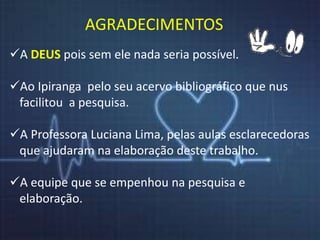 AGRADECIMENTOS 
A DEUS pois sem ele nada seria possível. 
Ao Ipiranga pelo seu acervo bibliográfico que nus 
facilitou a pesquisa. 
A Professora Luciana Lima, pelas aulas esclarecedoras 
que ajudaram na elaboração deste trabalho. 
A equipe que se empenhou na pesquisa e 
elaboração. 
 