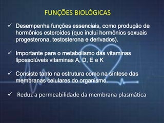 FUNÇÕES BIOLÓGICAS 
 Desempenha funções essenciais, como produção de 
hormônios esteroides (que inclui hormônios sexuais 
progesterona, testosterona e derivados). 
 Importante para o metabolismo das vitaminas 
lipossolúveis vitaminas A, D, E e K 
 Consiste tanto na estrutura como na síntese das 
membranas celulares do organismo. 
 Reduz a permeabilidade da membrana plasmática 
 
