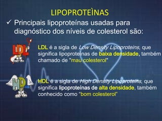 LIPOPROTEÌNAS 
 Principais lipoproteínas usadas para 
diagnóstico dos níveis de colesterol são: 
LDL é a sigla de Low Density Lipoproteins, que 
significa lipoproteínas de baixa densidade, também 
chamado de "mau colesterol" 
HDL é a sigla de High Density Lipoproteins, que 
significa lipoproteínas de alta densidade, também 
conhecido como “bom colesterol” 
 